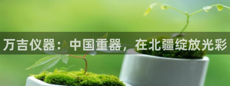 艾欧尼亚三星娱乐赛：万吉仪器：中国重器，在北疆绽放光彩