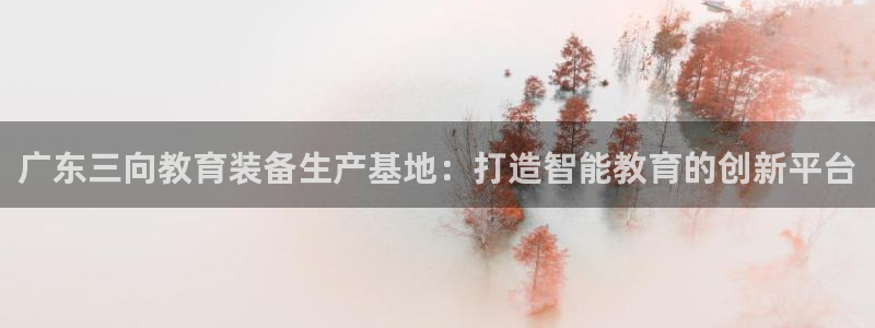 星饭娱乐欧豪是谁：广东三向教育装备生产基地：打造智能教育的创