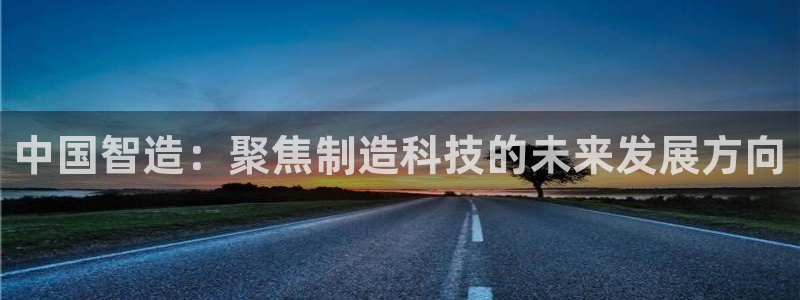 星欧娱乐登录注册：中国智造：聚焦制造科技的未来发展方向