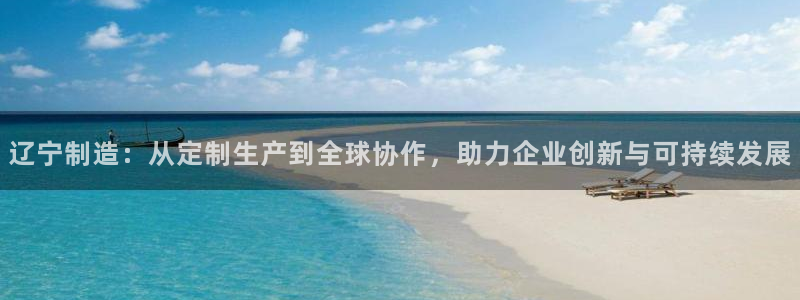 欧星娱乐竞技：辽宁制造：从定制生产到全球协作，助力企业创新与