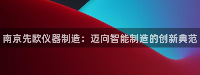 艾欧尼亚三星娱乐赛：南京先欧仪器制造：迈向智能制造的创新典范