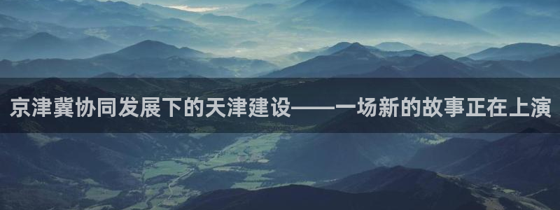 乌鲁木齐欧乐星城娱乐：京津冀协同发展下的天津建设——一场新的